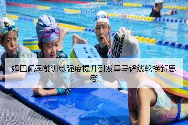 姆巴佩季前训练强度提升引发皇马锋线轮换新思考